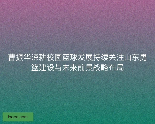 曹振华深耕校园篮球发展持续关注山东男篮建设与未来前景战略布局