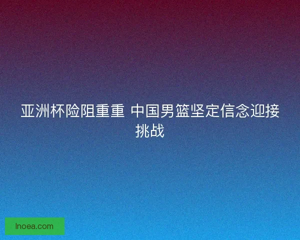 亚洲杯险阻重重 中国男篮坚定信念迎接挑战