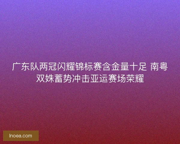 广东队两冠闪耀锦标赛含金量十足 南粤双姝蓄势冲击亚运赛场荣耀