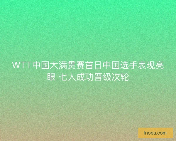 WTT中国大满贯赛首日中国选手表现亮眼 七人成功晋级次轮
