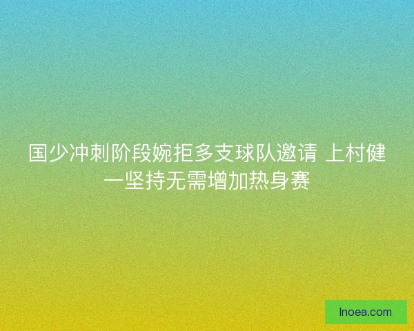 国少冲刺阶段婉拒多支球队邀请 上村健一坚持无需增加热身赛