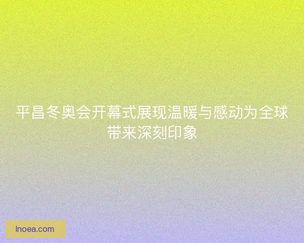 平昌冬奥会开幕式展现温暖与感动为全球带来深刻印象