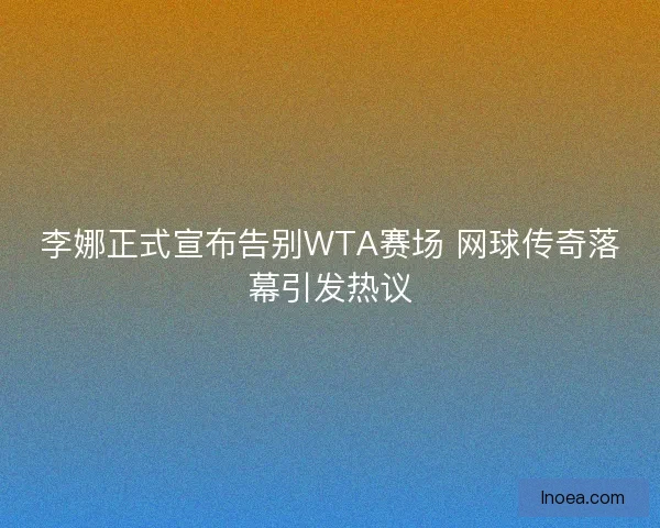 李娜正式宣布告别WTA赛场 网球传奇落幕引发热议