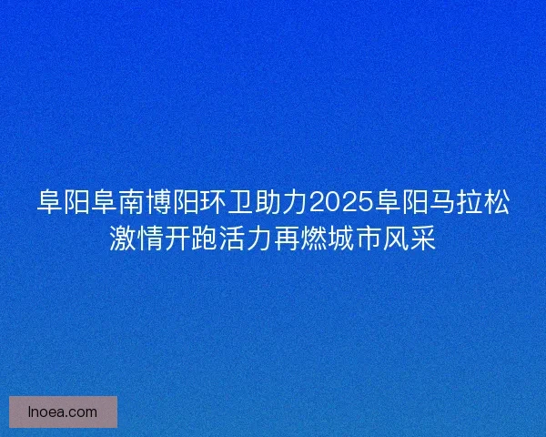 阜阳阜南博阳环卫助力2025阜阳马拉松激情开跑活力再燃城市风采