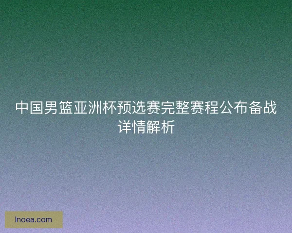 中国男篮亚洲杯预选赛完整赛程公布备战详情解析