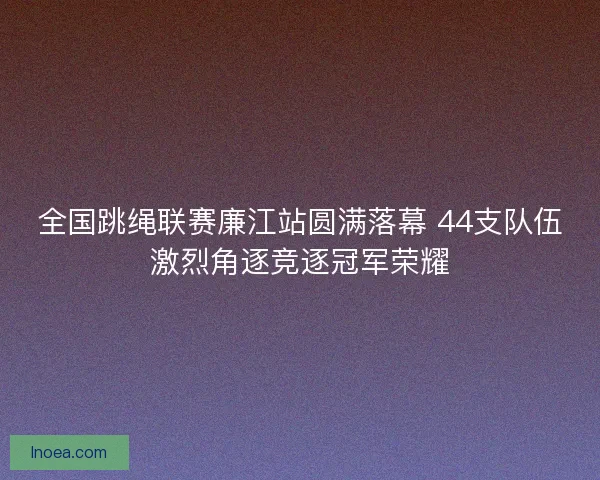 全国跳绳联赛廉江站圆满落幕 44支队伍激烈角逐竞逐冠军荣耀