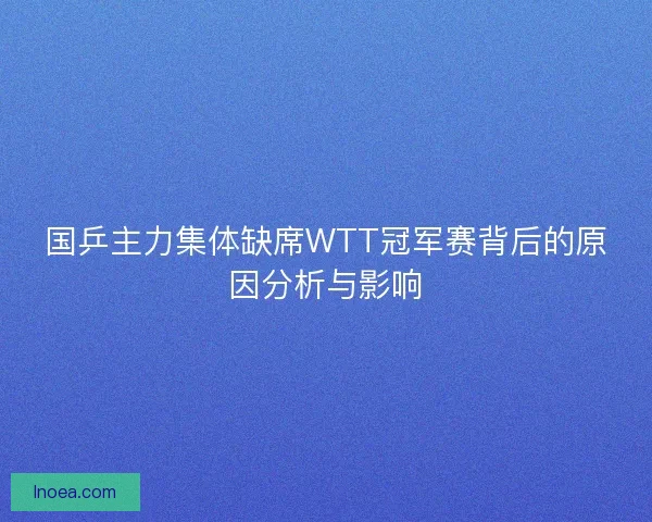 国乒主力集体缺席WTT冠军赛背后的原因分析与影响