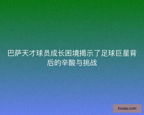 巴萨天才球员成长困境揭示了足球巨星背后的辛酸与挑战