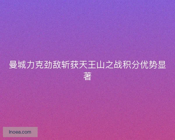 曼城力克劲敌斩获天王山之战积分优势显著