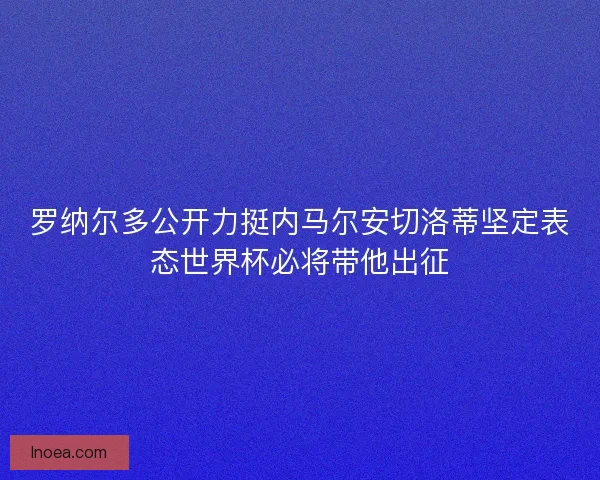罗纳尔多公开力挺内马尔安切洛蒂坚定表态世界杯必将带他出征