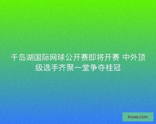 千岛湖国际网球公开赛即将开赛 中外顶级选手齐聚一堂争夺桂冠