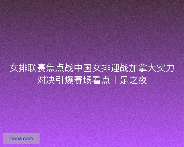 女排联赛焦点战中国女排迎战加拿大实力对决引爆赛场看点十足之夜