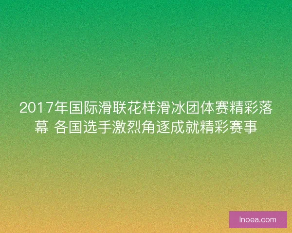 2017年国际滑联花样滑冰团体赛精彩落幕 各国选手激烈角逐成就精彩赛事
