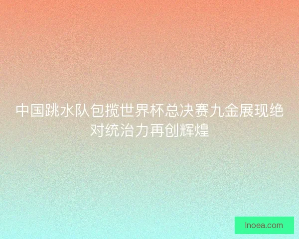 中国跳水队包揽世界杯总决赛九金展现绝对统治力再创辉煌