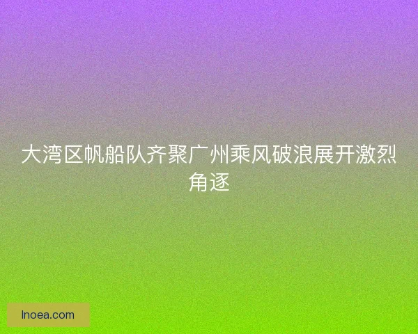 大湾区帆船队齐聚广州乘风破浪展开激烈角逐