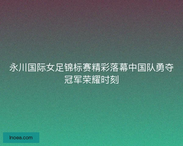 永川国际女足锦标赛精彩落幕中国队勇夺冠军荣耀时刻