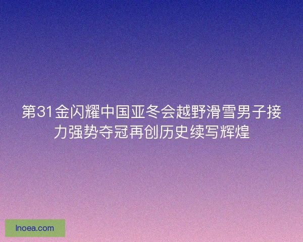 第31金闪耀中国亚冬会越野滑雪男子接力强势夺冠再创历史续写辉煌